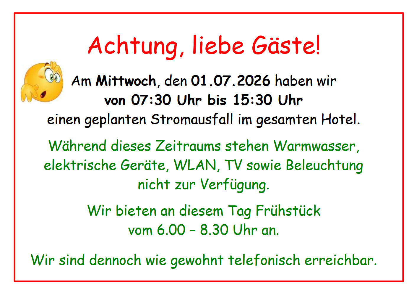  Achtung, liebe Gäste! Am Mittwoch, den 01.07.2026 haben wir von 07:30 Uhr bis 15:30 Uhr einen geplanten Stromausfall im gesamten Hotel.   Während dieses Zeitraums stehen Warmwasser, elektrische Geräte, WLAN, TV sowie Beleuchtung nicht zur Verfügung.  Wir bieten an diesem Tag Frühstück vom 6.00 – 8.30 Uhr an.   Wir sind dennoch wie gewohnt telefonisch erreichbar. 